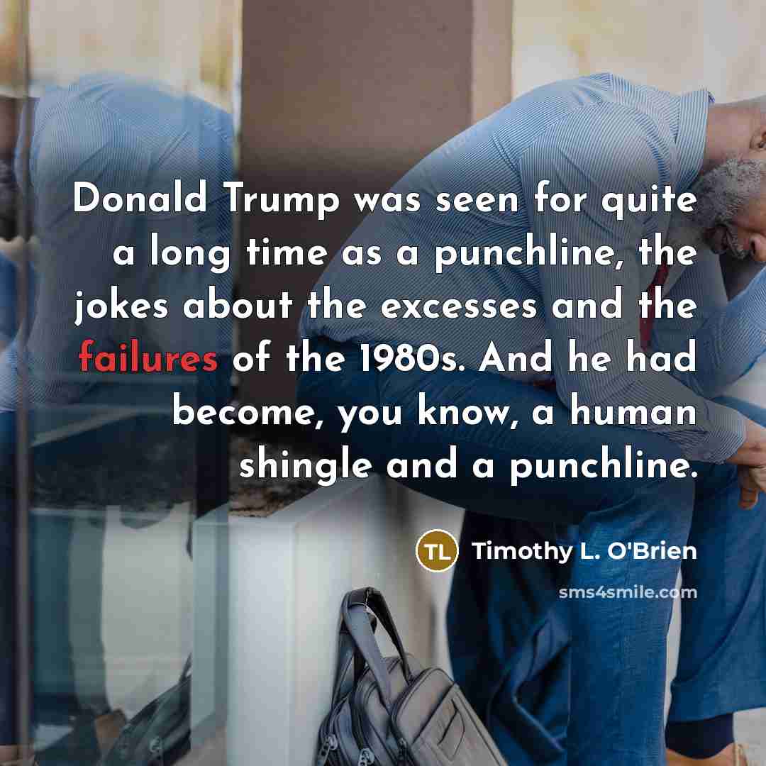 “Donald Trump was seen for quite a long time as a punchline, the jokes about the excesses and the failures of the 1980s. And he had become, you know, a human shingle and a punchline.” quote by Timothy L. O'Brien