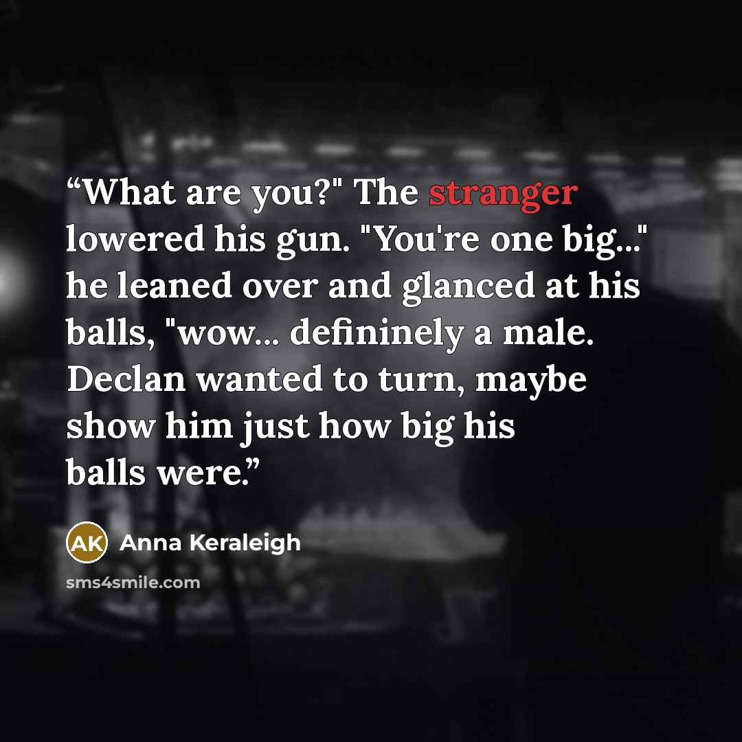 “What are you?" The stranger lowered his gun. "You're one big..." he leaned over and glanced at his balls, "wow... defininely a male. Declan wanted to turn, maybe show him just how big his balls were.” quote by Anna Keraleigh