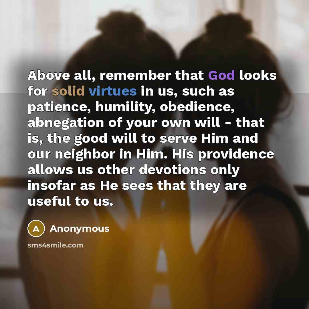 “Above all, remember that God looks for solid virtues in us, such as patience, humility, obedience, abnegation of your own will - that is, the good will to serve Him and our neighbor in Him. His providence allows us other devotions only insofar as He sees that they are useful to us.” quote by Anonymous