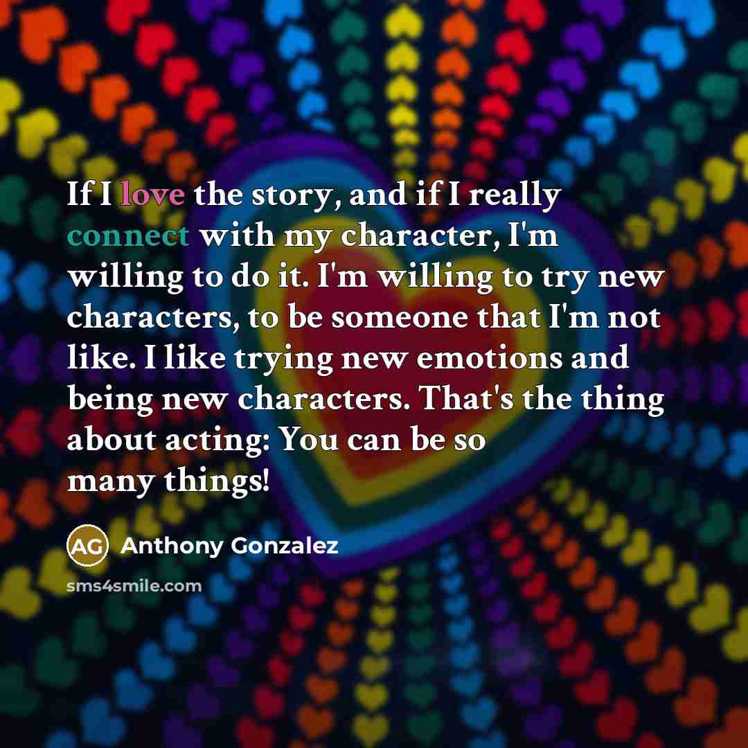 “If I love the story, and if I really connect with my character, I'm willing to do it. I'm willing to try new characters, to be someone that I'm not like. I like trying new emotions and being new characters. That's the thing about acting: You can be so many things!” quote by Anthony Gonzalez