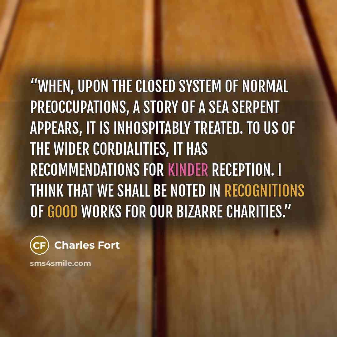 “When, upon the closed system of normal preoccupations, a story of a sea serpent appears, it is inhospitably treated. To us of the wider cordialities, it has recommendations for kinder reception. I think that we shall be noted in recognitions of good works for our bizarre charities.” quote by Charles Fort