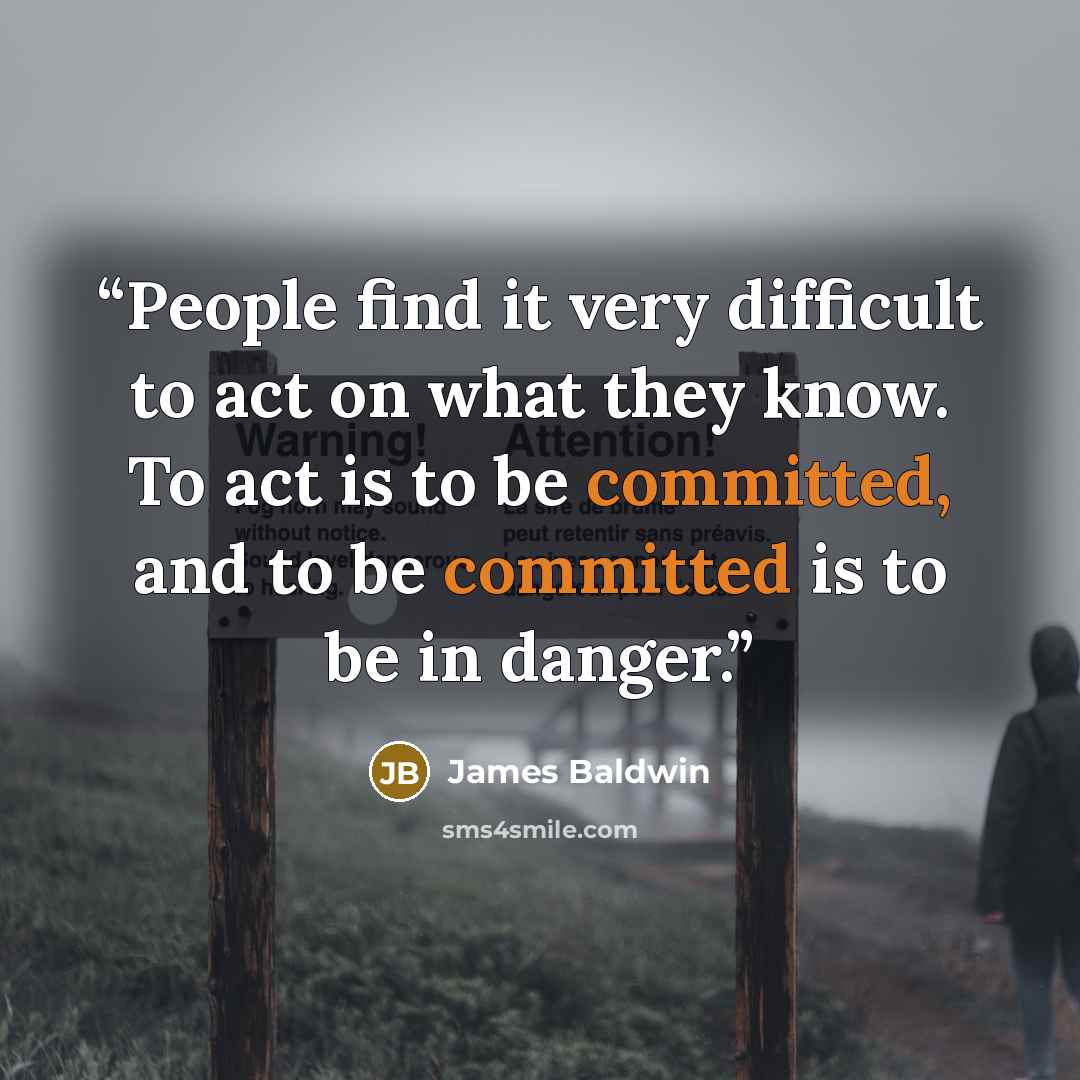 “People find it very difficult to act on what they know. To act is to be committed, and to be committed is to be in danger.” quote by James Baldwin