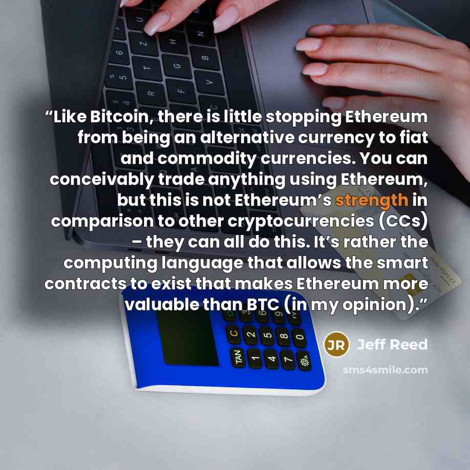“Like Bitcoin, there is little stopping Ethereum from being an alternative currency to fiat and commodity currencies. You can conceivably trade anything using Ethereum, but this is not Ethereum’s strength in comparison to other cryptocurrencies (CCs) – they can all do this. It’s rather the…” quote by Jeff Reed