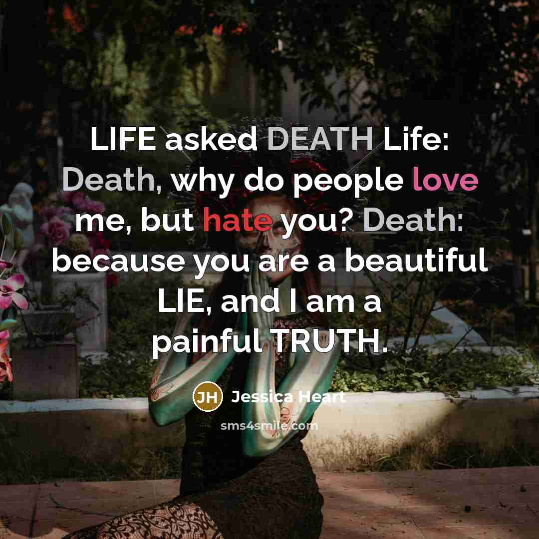 “LIFE asked DEATH Life: Death, why do people love me, but hate you? Death: because you are a beautiful LIE, and I am a painful TRUTH.” quote by Jessica Heart