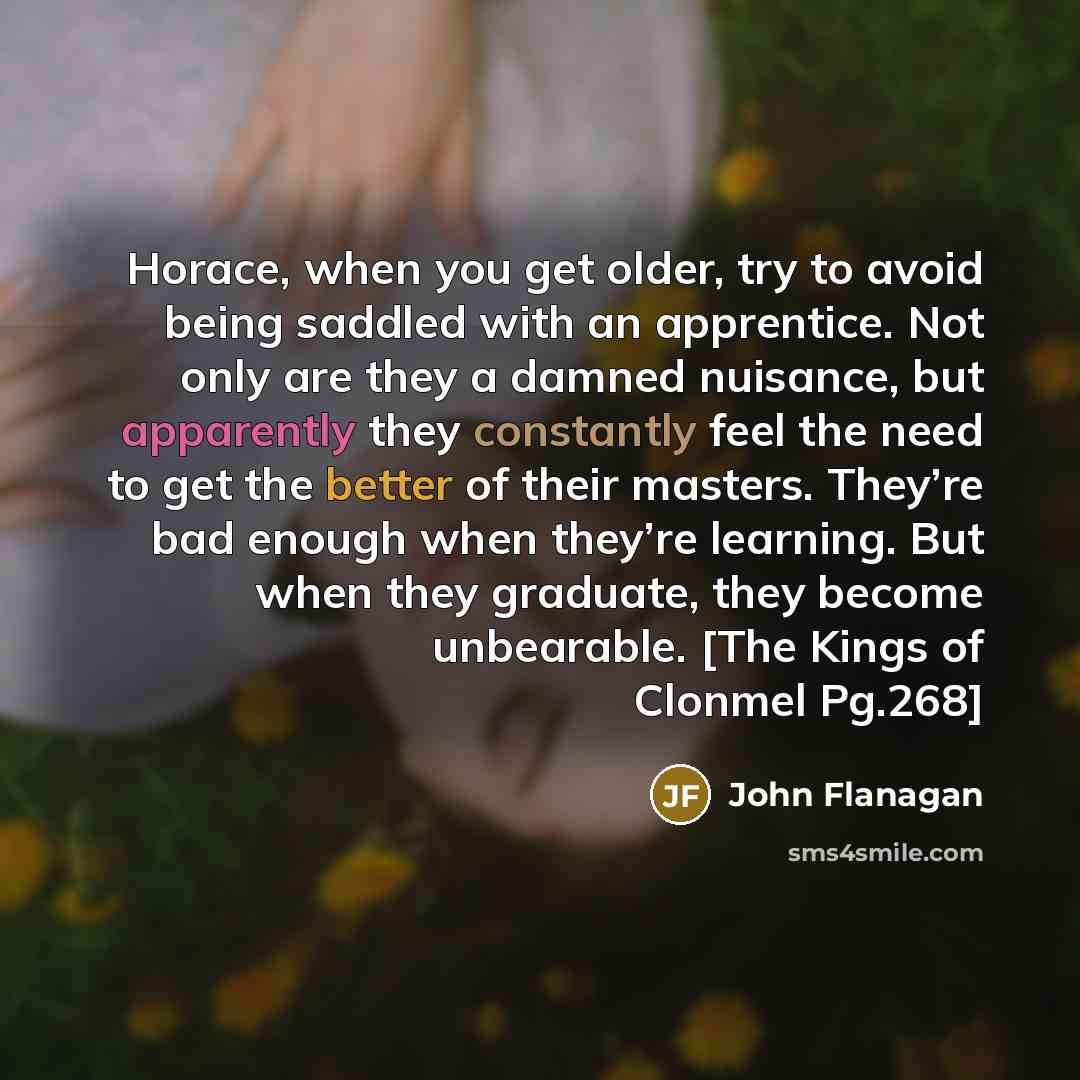 “Horace, when you get older, try to avoid being saddled with an apprentice. Not only are they a damned nuisance, but apparently they constantly feel the need to get the better of their masters. They’re bad enough when they’re learning. But when they graduate, they become unbearable. [The Kings of…” quote by John Flanagan