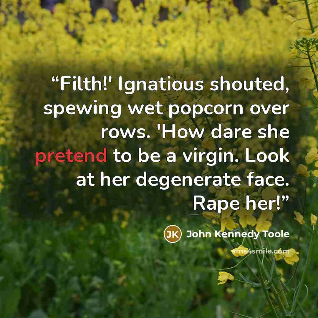 “Filth!' Ignatious shouted, spewing wet popcorn over rows. 'How dare she pretend to be a virgin. Look at her degenerate face. Rape her!” quote by John Kennedy Toole