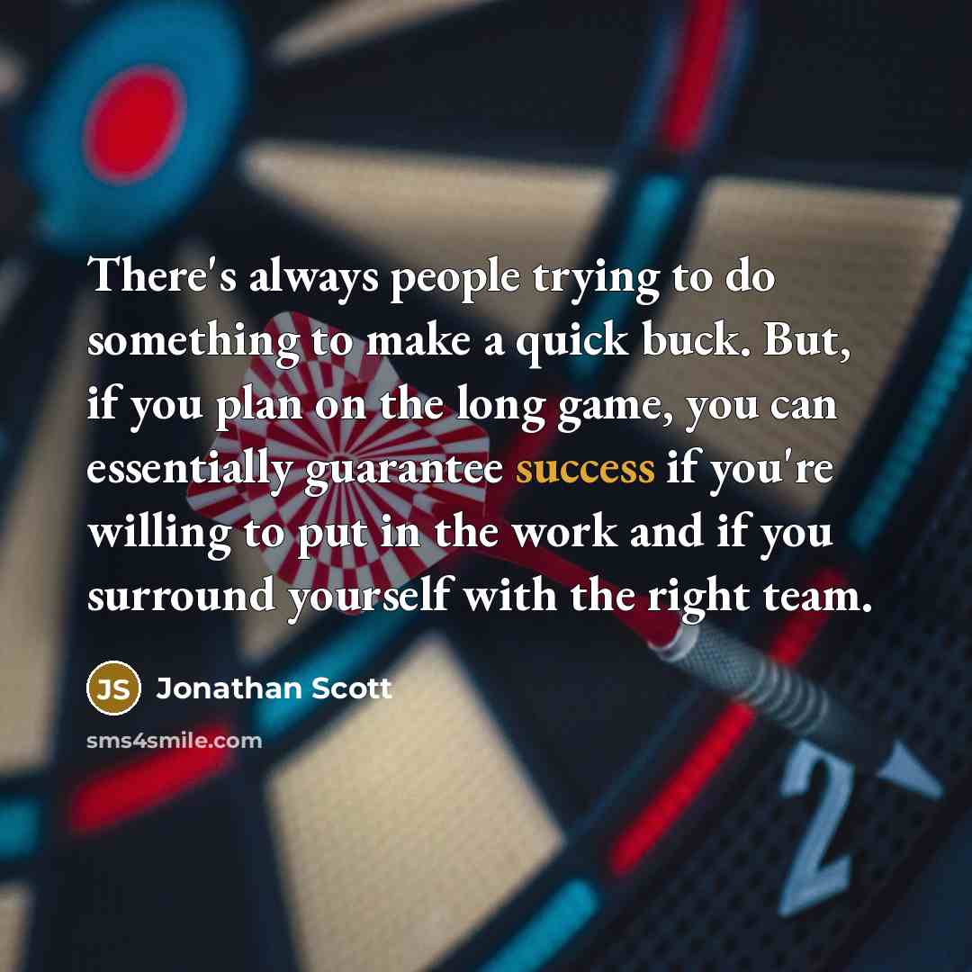 “There's always people trying to do something to make a quick buck. But, if you plan on the long game, you can essentially guarantee success if you're willing to put in the work and if you surround yourself with the right team.” quote by Jonathan Scott