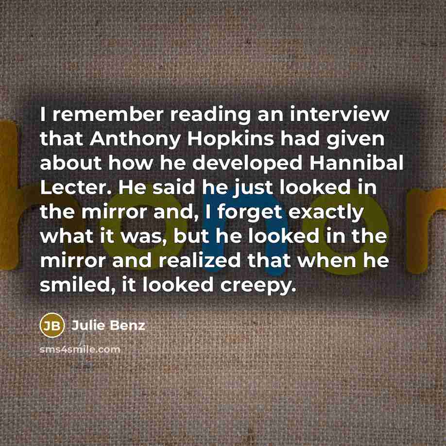 “I remember reading an interview that Anthony Hopkins had given about how he developed Hannibal Lecter. He said he just looked in the mirror and, I forget exactly what it was, but he looked in the mirror and realized that when he smiled, it looked creepy.” quote by Julie Benz