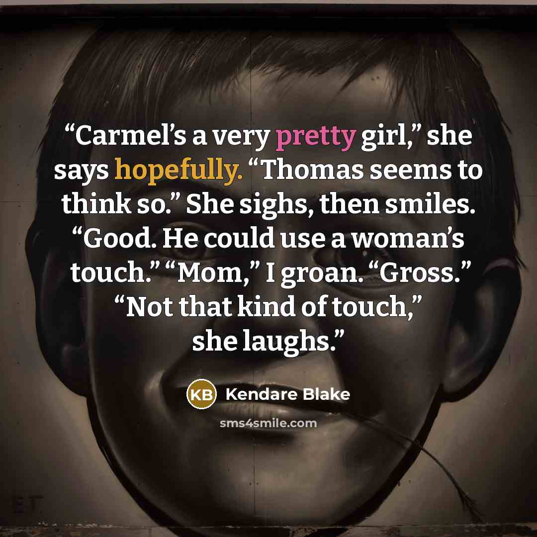 “Carmel’s a very pretty girl,” she says hopefully. “Thomas seems to think so.” She sighs, then smiles. “Good. He could use a woman’s touch.” “Mom,” I groan. “Gross.” “Not that kind of touch,” she laughs.” quote by Kendare Blake