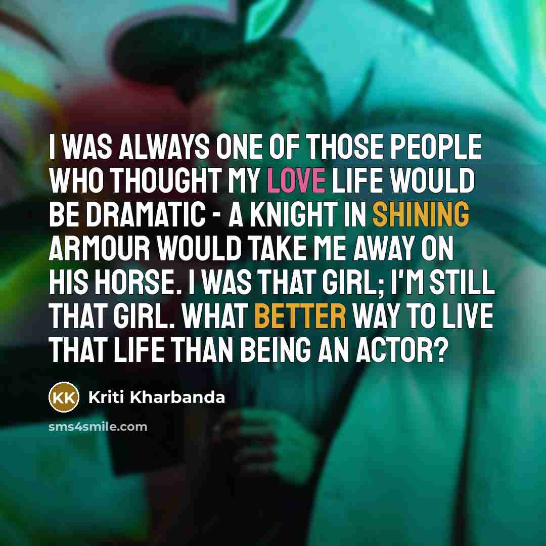 “I was always one of those people who thought my love life would be dramatic - a knight in shining armour would take me away on his horse. I was that girl; I'm still that girl. What better way to live that life than being an actor?” quote by Kriti Kharbanda