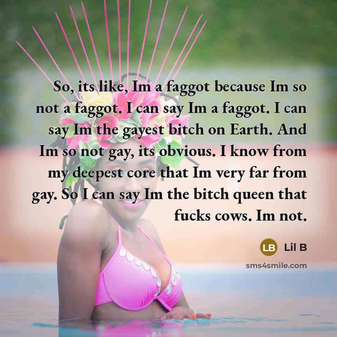 “So, its like, Im a faggot because Im so not a faggot. I can say Im a faggot. I can say Im the gayest bitch on Earth. And Im so not gay, its obvious. I know from my deepest core that Im very far from gay. So I can say Im the bitch queen that fucks cows. Im not.” quote by Lil B