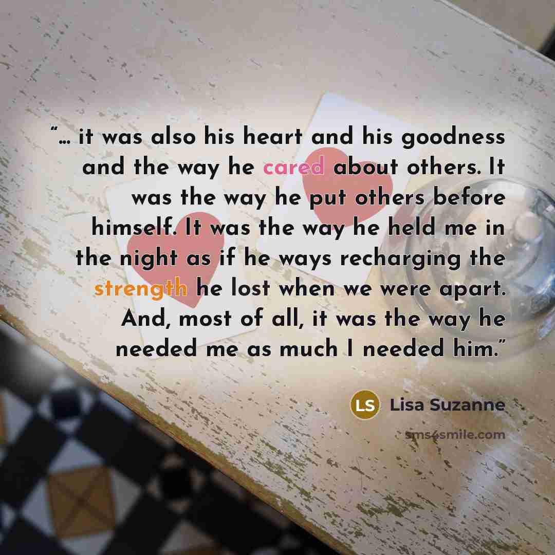 “... it was also his heart and his goodness and the way he cared about others. It was the way he put others before himself. It was the way he held me in the night as if he ways recharging the strength he lost when we were apart. And, most of all, it was the way he needed me as much I needed him.” quote by Lisa Suzanne