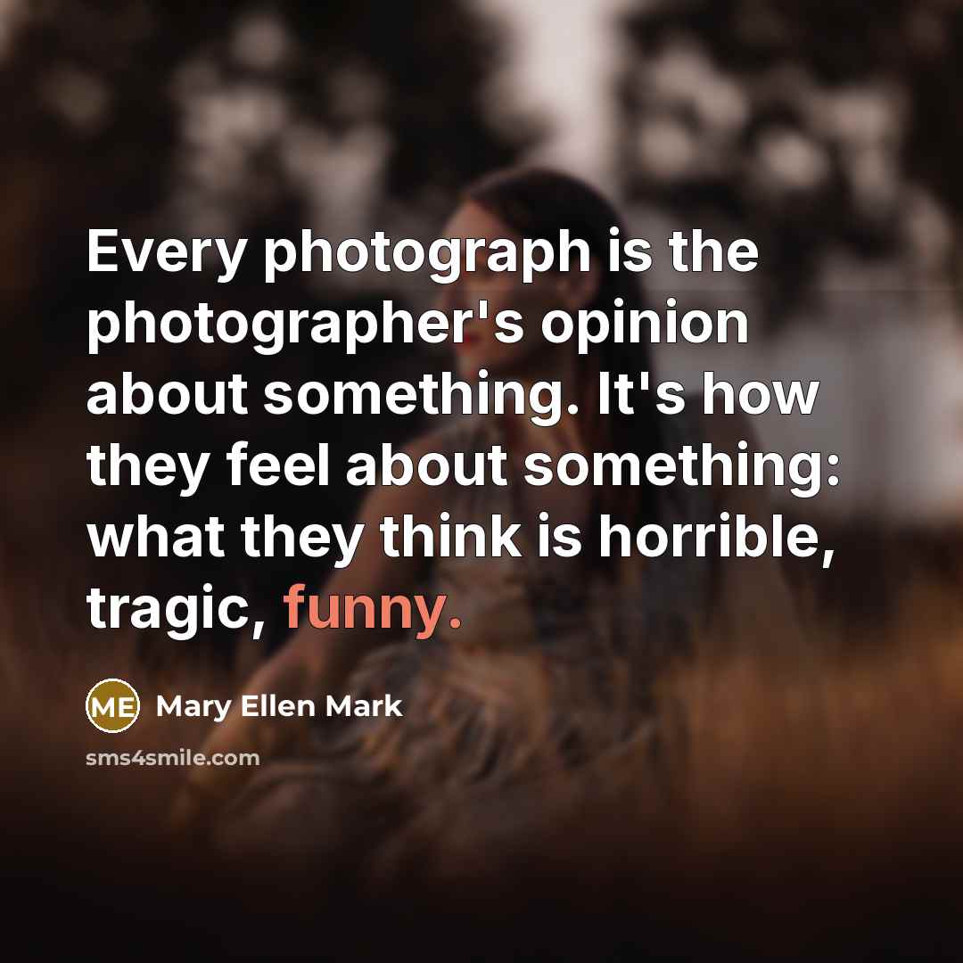 “Every photograph is the photographer's opinion about something. It's how…” quote by Mary Ellen Mark