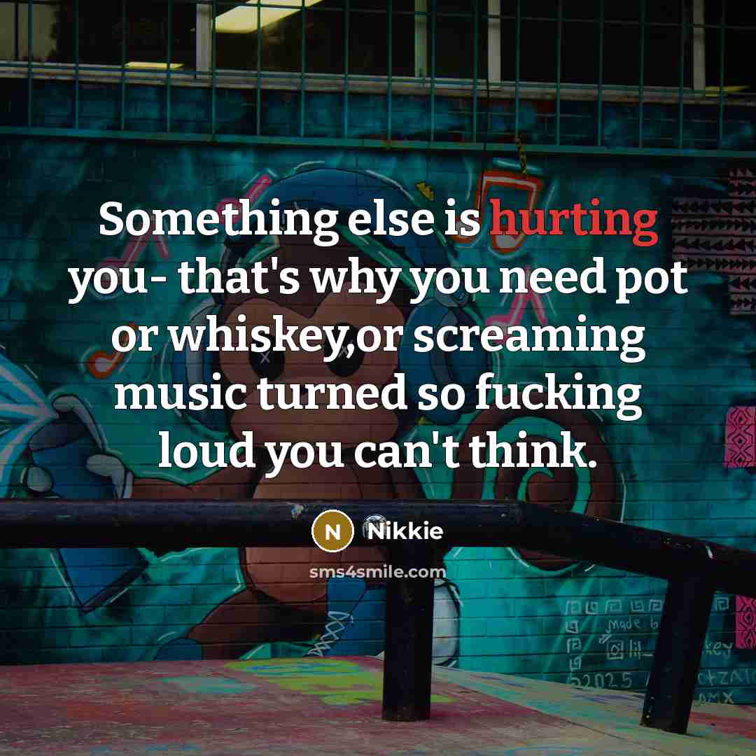 “Something else is hurting you- that's why you need pot or whiskey,or screaming music turned so fucking loud you can't think.” quote by Nikkie