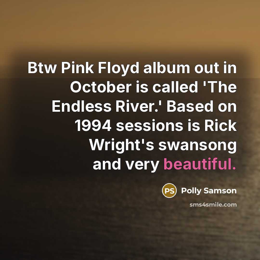 “Btw Pink Floyd album out in October is called 'The Endless River.' Based on 1994 sessions is Rick Wright's swansong and very beautiful.” quote by Polly Samson
