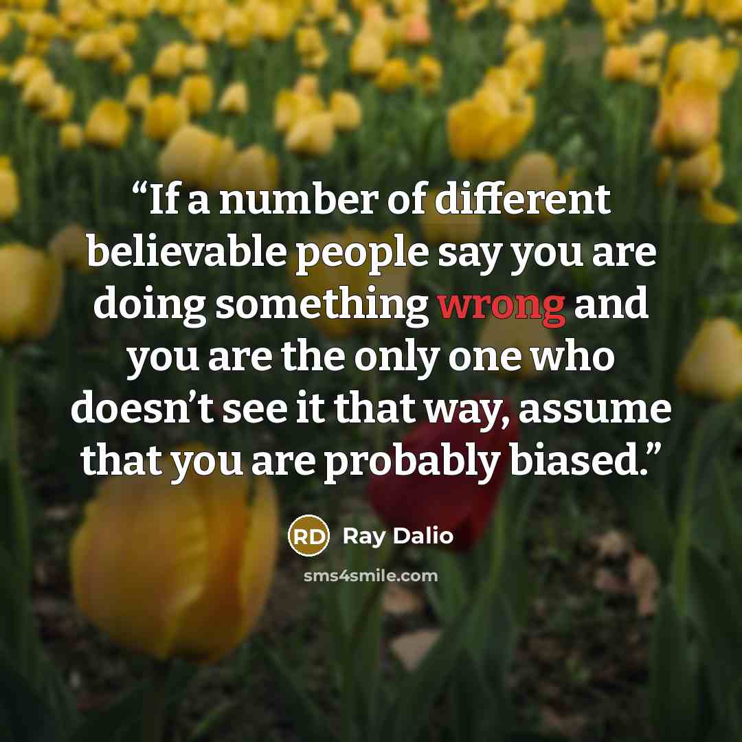 “If a number of different believable people say you are doing something wrong and you are the only one who doesn’t see it that way, assume that you are probably biased.” quote by Ray Dalio