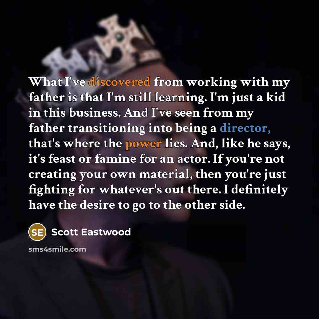 “What I've discovered from working with my father is that I'm still learning. I'm just a kid in this business. And I've seen from my father transitioning into being a director, that's where the power lies. And, like he says, it's feast or famine for an actor. If you're not creating your own…” quote by Scott Eastwood