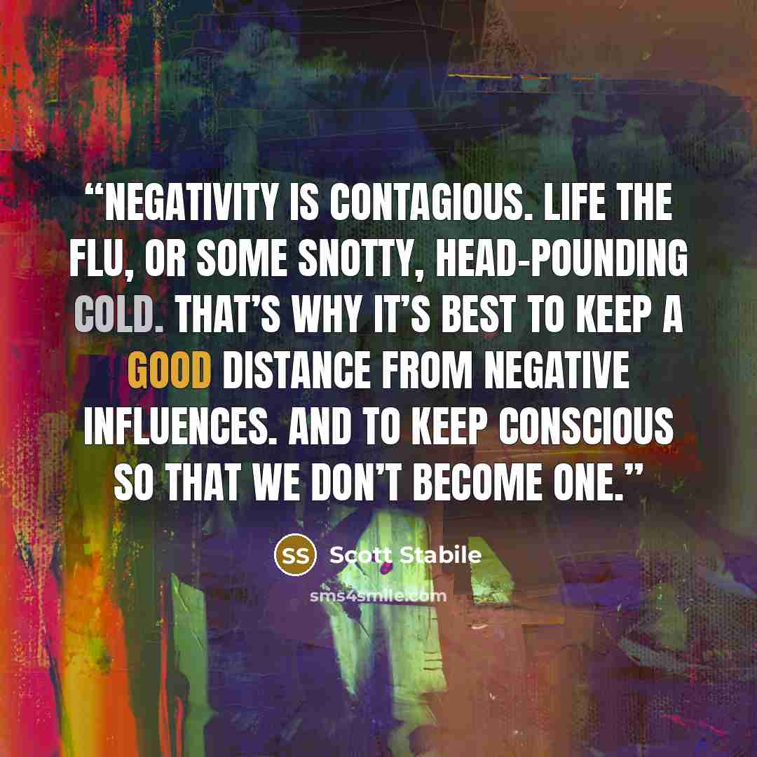 “Negativity is contagious. Life the flu, or some snotty, head-pounding cold. That’s why it’s best to keep a good distance from negative influences. And to keep conscious so that we don’t become one.” quote by Scott Stabile