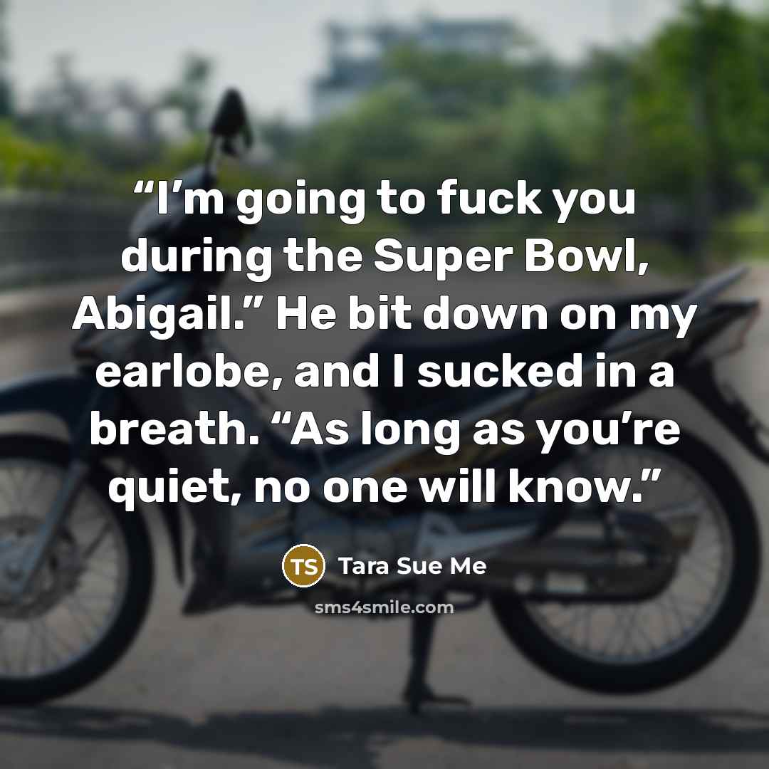 “I’m going to fuck you during the Super Bowl, Abigail.” He bit down on my earlobe, and I sucked in a breath. “As long as you’re quiet, no one will know.” quote by Tara Sue Me