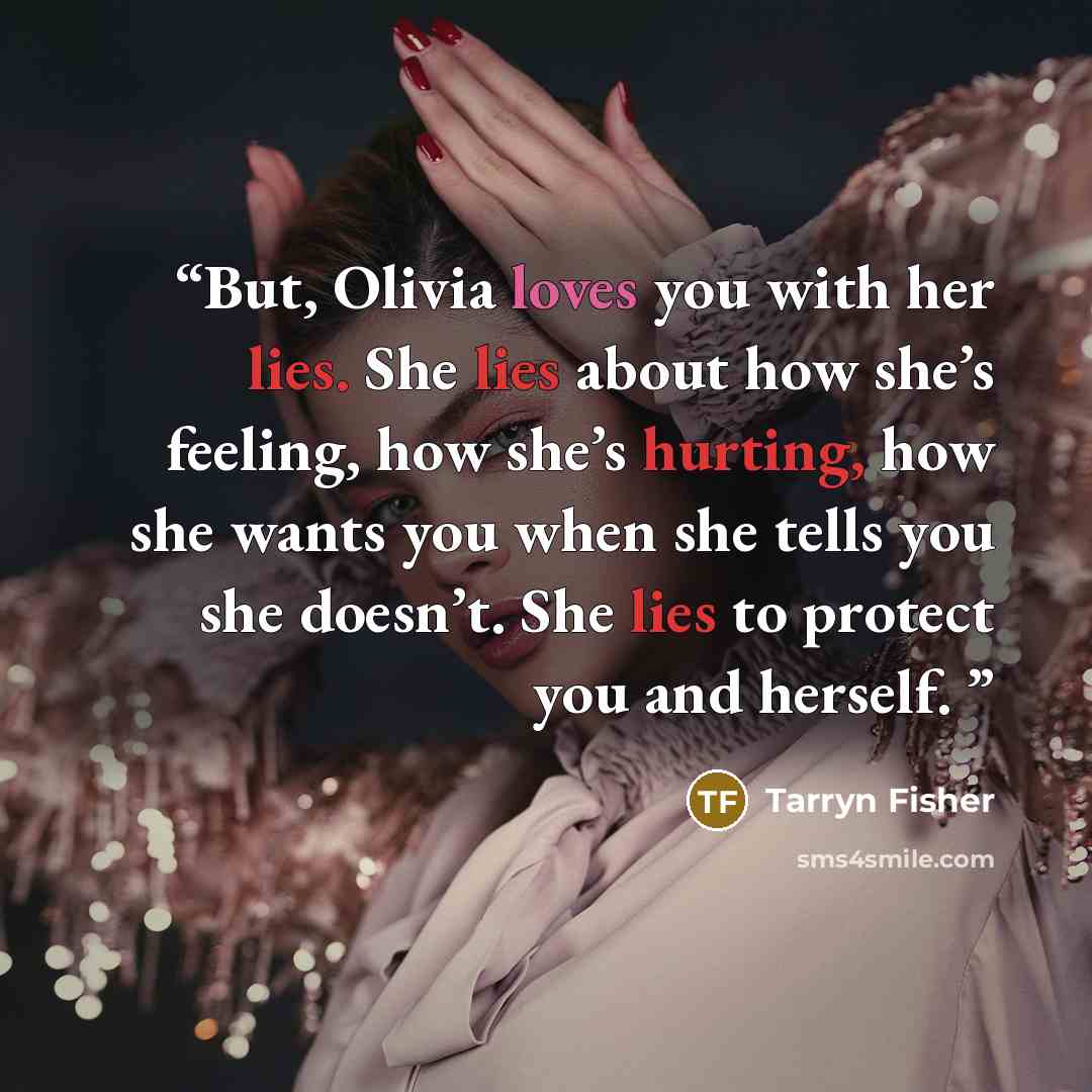 “But, Olivia loves you with her lies. She lies about how she’s feeling, how she’s hurting, how she wants you when she tells you she doesn’t. She lies to protect you and herself.” quote by Tarryn Fisher