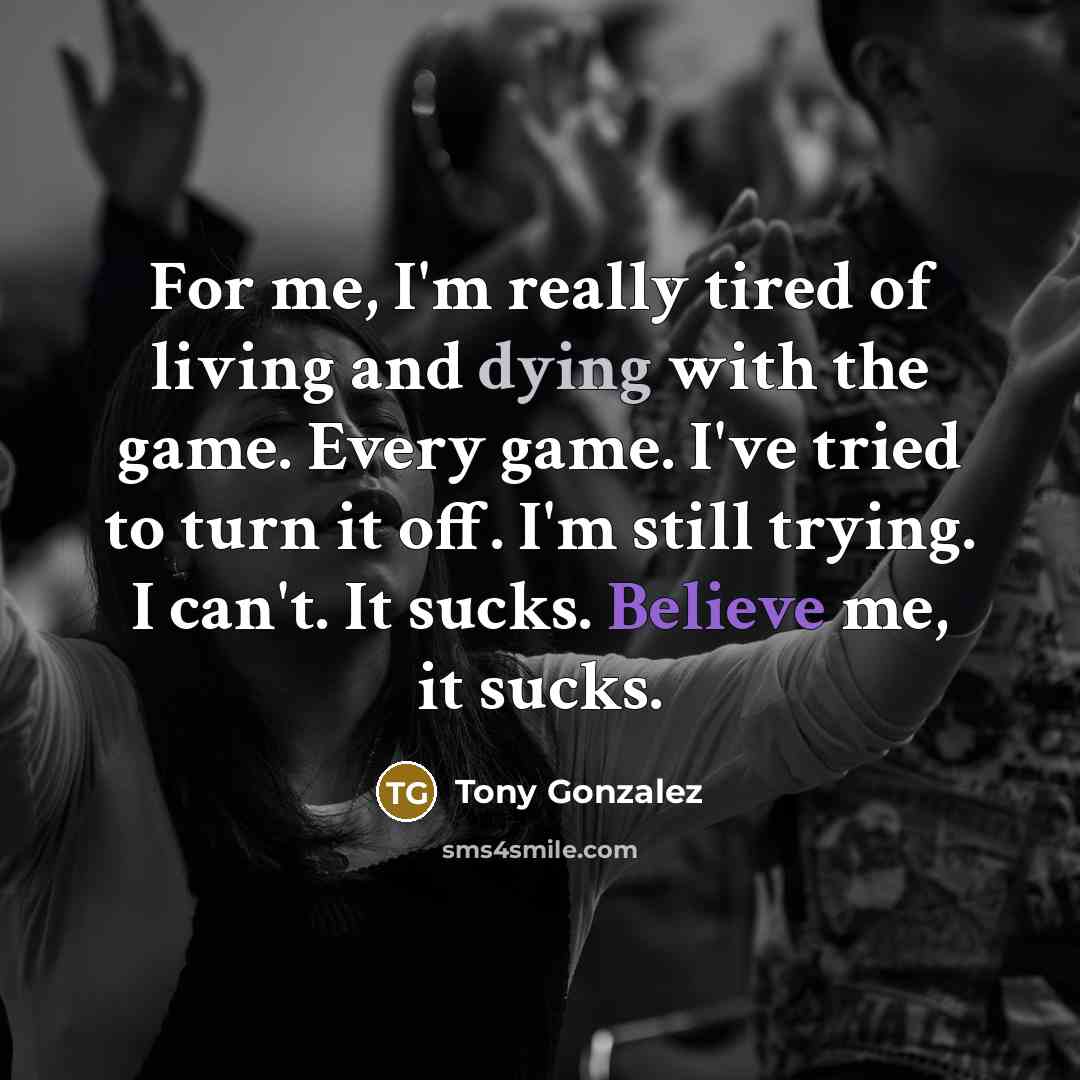 “For me, I'm really tired of living and dying with…” quote by Tony Gonzalez