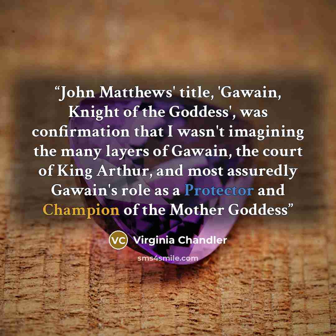 “John Matthews' title, 'Gawain, Knight of the Goddess', was confirmation that I wasn't imagining the many layers of Gawain, the court of King Arthur, and most assuredly Gawain's role as a Protector and Champion of the Mother Goddess” quote by Virginia Chandler