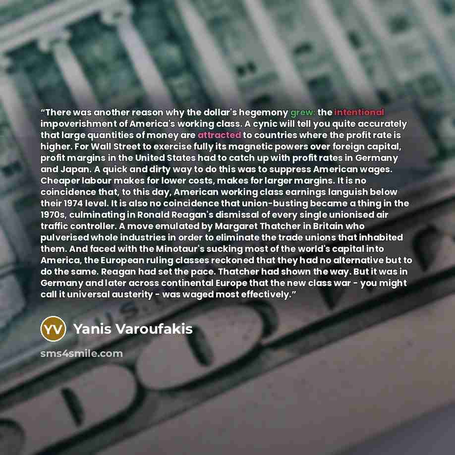 “There was another reason why the dollar's hegemony grew: the intentional impoverishment of America's working class. A cynic will tell you quite accurately that large quantities of money are attracted to countries where the profit rate is higher. For Wall Street to exercise fully its magnetic…” quote by Yanis Varoufakis
