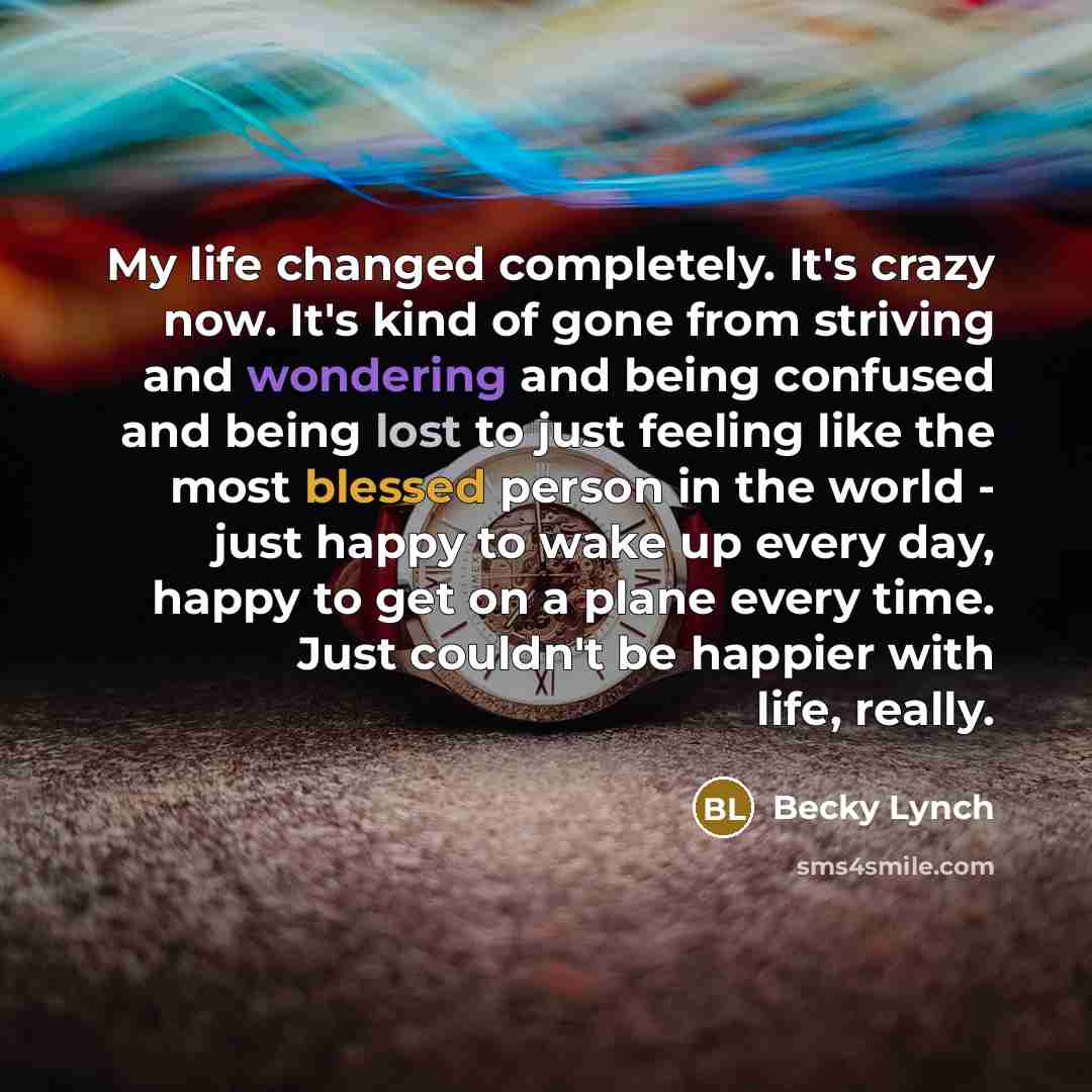 “My life changed completely. It's crazy now. It's kind of gone from striving and wondering and being confused and being lost to just feeling like the most blessed person in the world - just happy to wake up every day, happy to get on a plane every time. Just couldn't be happier with life, really.” quote by Becky Lynch