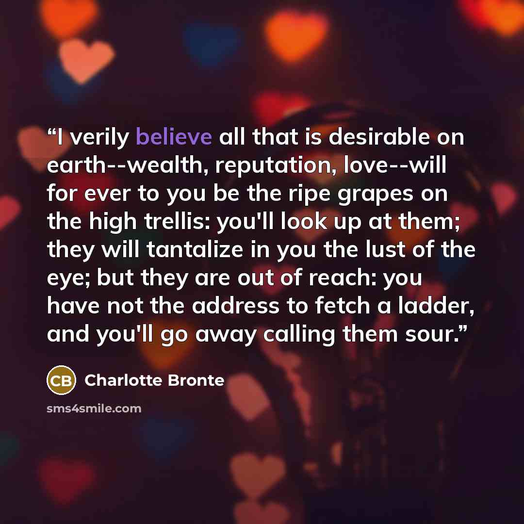 “I verily believe all that is desirable on earth--wealth, reputation, love--will for ever to you be the ripe grapes on the high trellis: you'll look up at them; they will tantalize in you the lust of the eye; but they are out of reach: you have not the address to fetch a ladder, and you'll go away…” quote by Charlotte Brontë