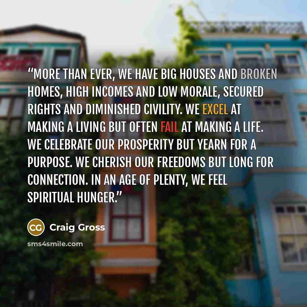 “More than ever, we have big houses and broken homes, high incomes and low morale, secured rights and diminished civility. We excel at making a living but often fail at making a life. We celebrate our prosperity but yearn for a purpose. We cherish our freedoms but long for connection. In an age of…” quote by Craig Gross