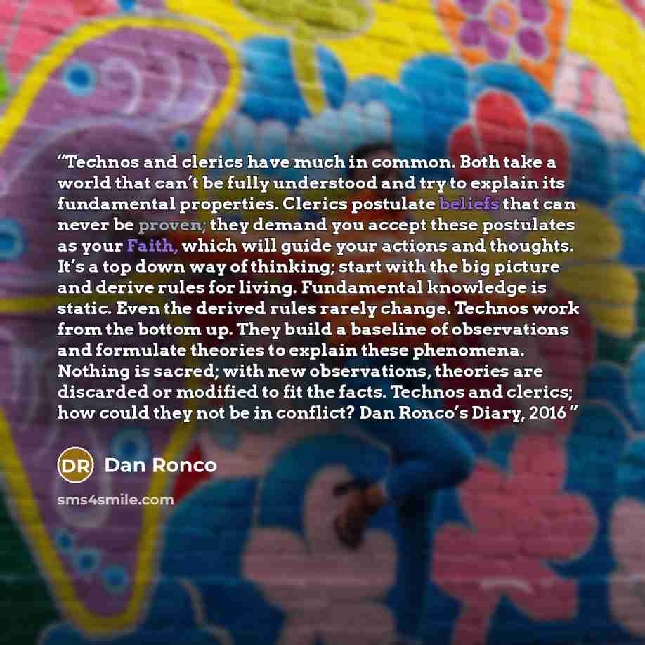 “Technos and clerics have much in common. Both take a world that can’t be fully understood and try to explain its fundamental properties. Clerics postulate beliefs that can never be proven; they demand you accept these postulates as your Faith, which will guide your actions and thoughts. It’s a top…” quote by Dan Ronco