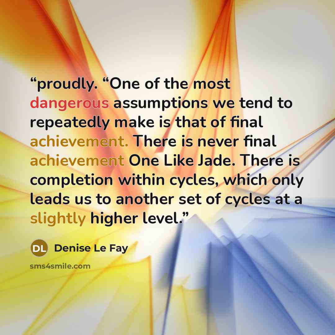 “proudly. “One of the most dangerous assumptions we tend to repeatedly make is that of final achievement. There is never final achievement One Like Jade. There is completion within cycles, which only leads us to another set of cycles at a slightly higher level.” quote by Denise Le Fay