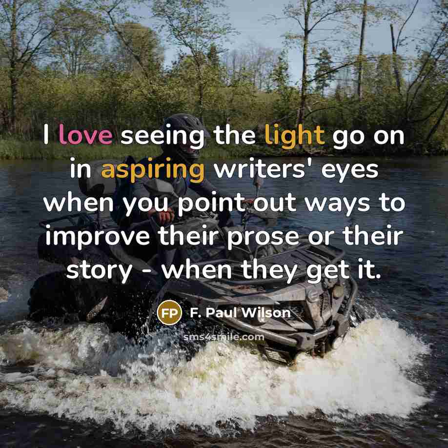 “I love seeing the light go on in aspiring writers' eyes when you point out ways to improve their prose or their story - when they get it.” quote by F. Paul Wilson