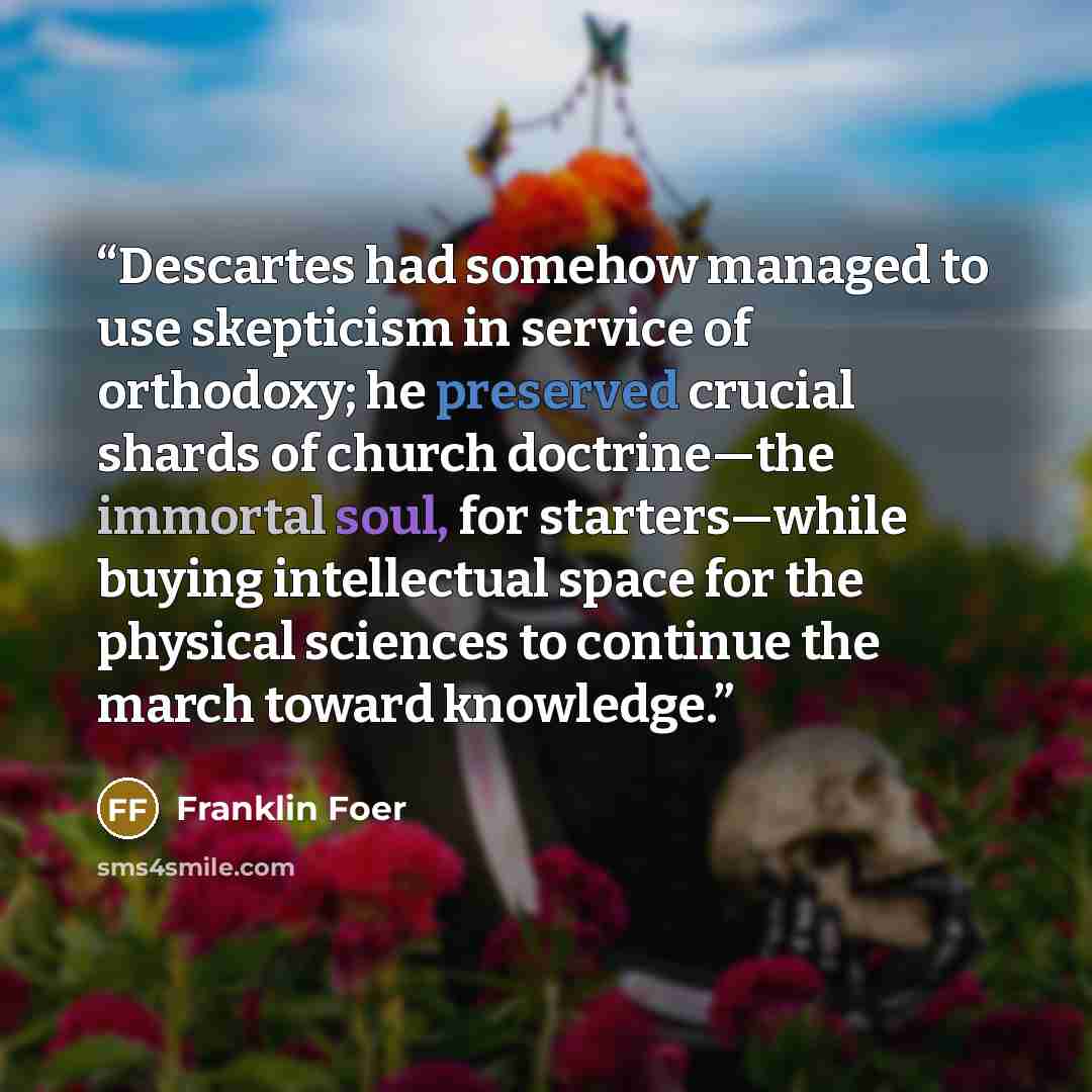 “Descartes had somehow managed to use skepticism in service of orthodoxy; he preserved crucial shards of church doctrine—the immortal soul, for starters—while buying intellectual space for the physical sciences to continue the march toward knowledge.” quote by Franklin Foer