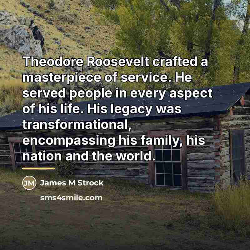 “Theodore Roosevelt crafted a masterpiece of service. He served people…” quote by James M Strock