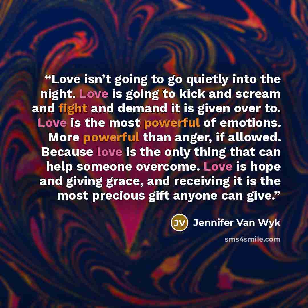 “Love isn’t going to go quietly into the night. Love is going to kick and scream and fight and demand it is given over to. Love is the most powerful of emotions. More powerful than anger, if allowed. Because love is the only thing that can help someone overcome. Love is hope and giving grace, and…” quote by Jennifer Van Wyk