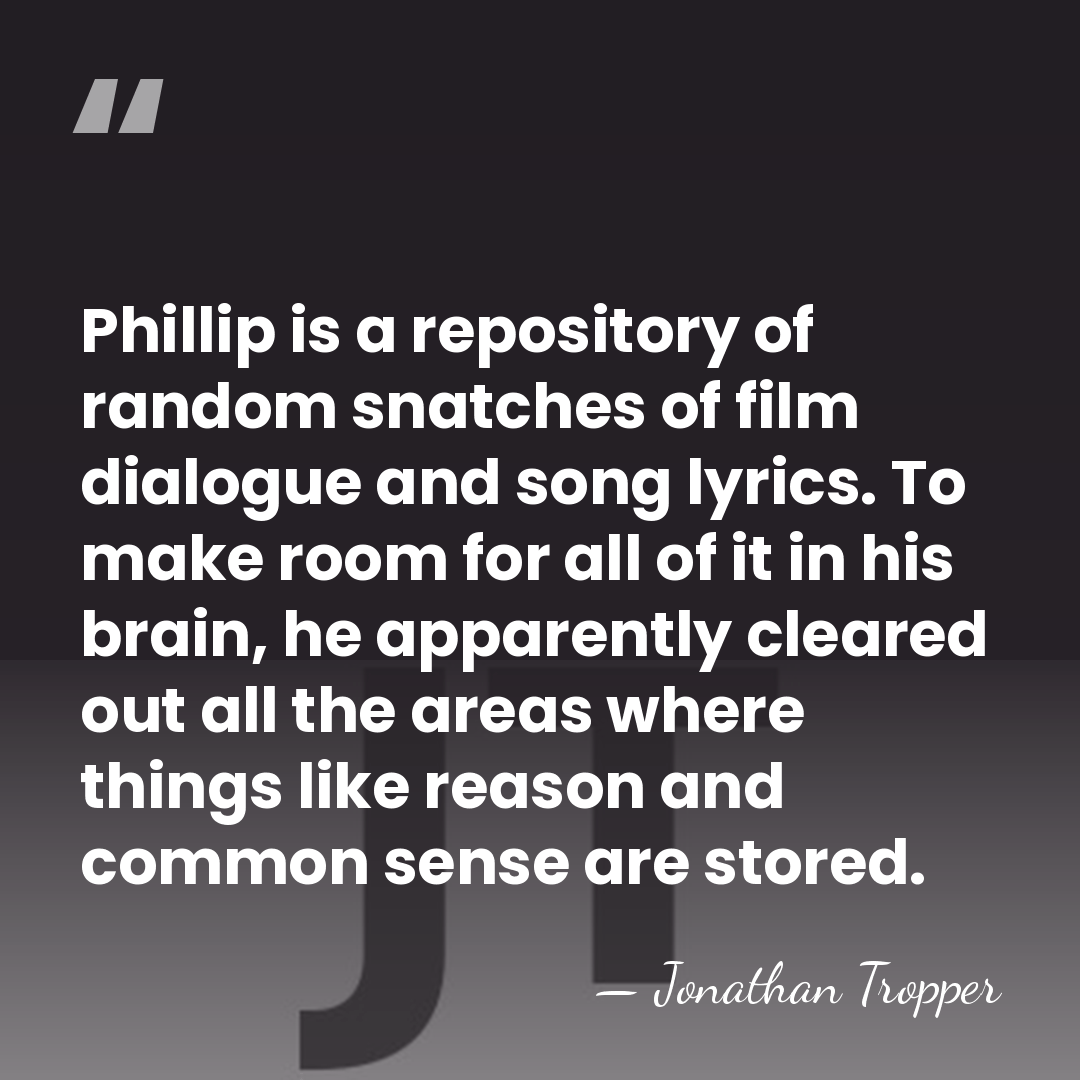 Phillip is a repository of random snatches of film dialogue and song&hellip; - Jonathan Tropper
