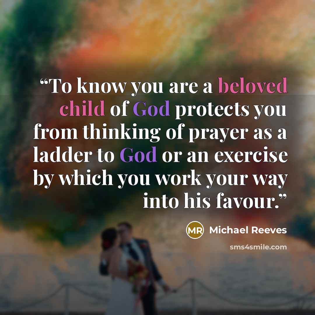 “To know you are a beloved child of God protects you from thinking of prayer as a ladder to God or an exercise by which you work your way into his favour.” quote by Michael Reeves