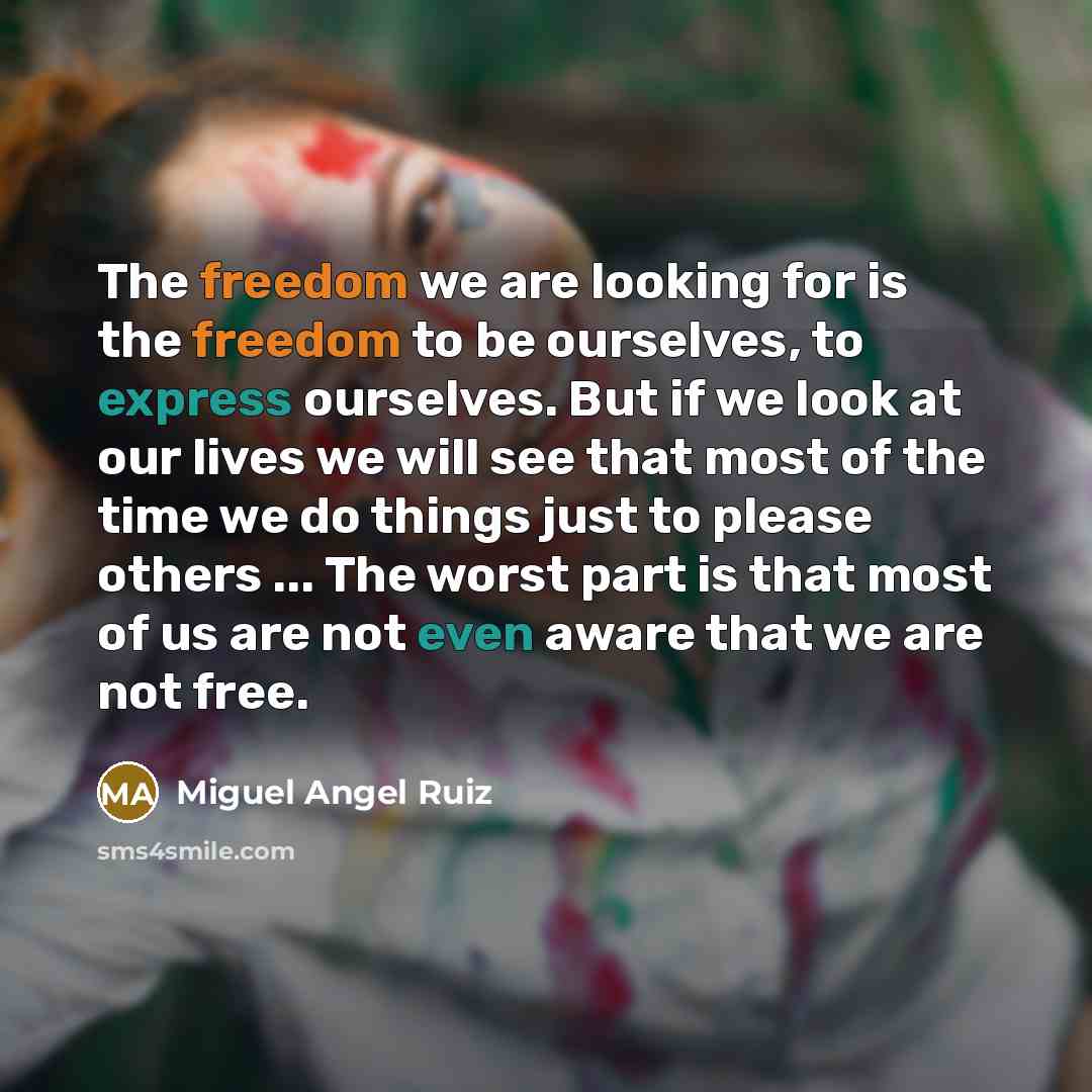 “The freedom we are looking for is the freedom to be ourselves, to express ourselves. But if we look at our lives we will see that most of the time we do things just to please others ... The worst part is that most of us are not even aware that we are not free.” quote by Miguel Angel Ruiz