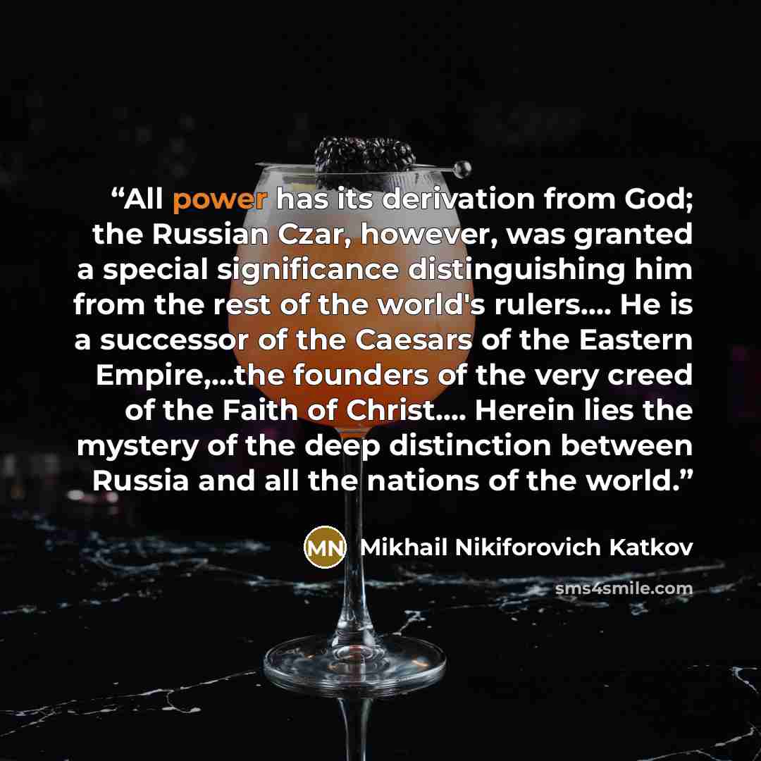 “All power has its derivation from God; the Russian Czar, however, was granted a special significance distinguishing him from the rest of the world's rulers…. He is a successor of the Caesars of the Eastern Empire,…the founders of the very creed of the Faith of Christ…. Herein lies the mystery of…” quote by Mikhail Nikiforovich Katkov