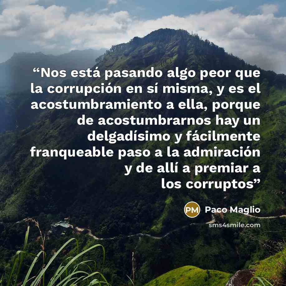 “Nos está pasando algo peor que la corrupción en sí misma, y es el acostumbramiento a ella, porque de acostumbrarnos hay un delgadísimo y fácilmente franqueable paso a la admiración y de allí a premiar a los corruptos” quote by Paco Maglio