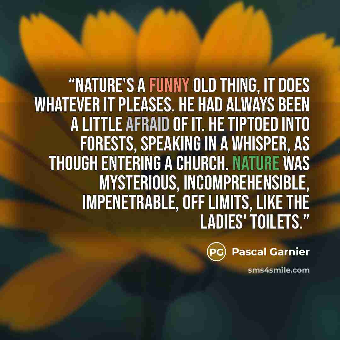 “Nature's a funny old thing, it does whatever it pleases. He had always been a little afraid of it. He tiptoed into forests, speaking in a whisper, as though entering a church. Nature was mysterious, incomprehensible, impenetrable, off limits, like the ladies' toilets.” quote by Pascal Garnier