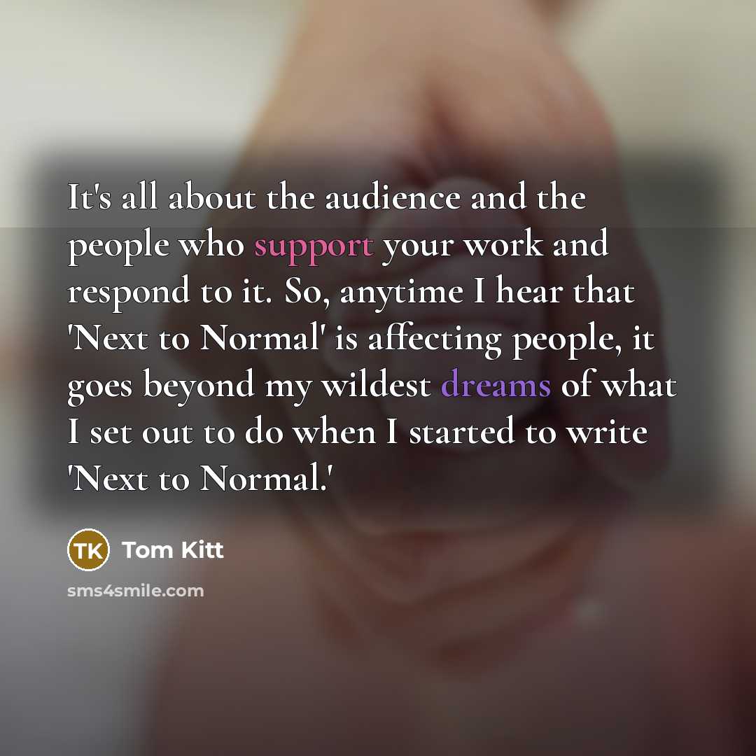 “It's all about the audience and the people who support your work and respond to it. So, anytime I hear that 'Next to Normal' is affecting people, it goes beyond my wildest dreams of what I set out to do when I started to write 'Next to Normal.'” quote by Tom Kitt