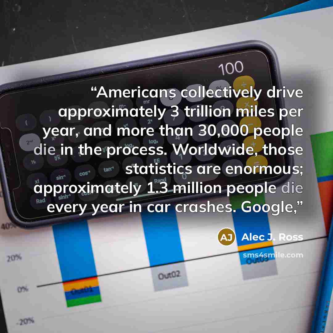 “Americans collectively drive approximately 3 trillion miles per year, and more than 30,000 people die in the process. Worldwide, those statistics are enormous; approximately 1.3 million people die every year in car crashes. Google,” quote by Alec J. Ross
