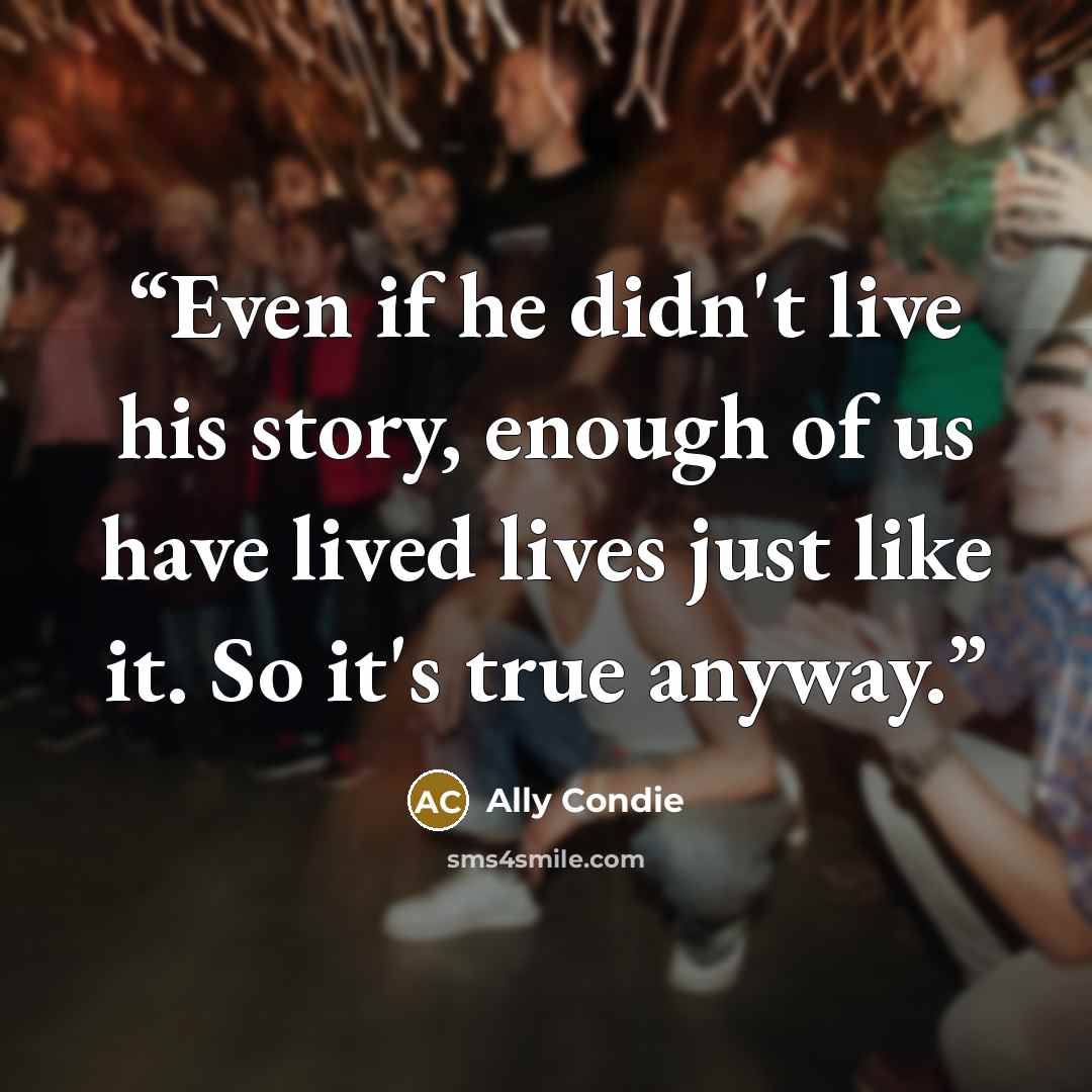 “Even if he didn't live his story, enough of us have lived lives just like it. So it's true anyway.” quote by Ally Condie
