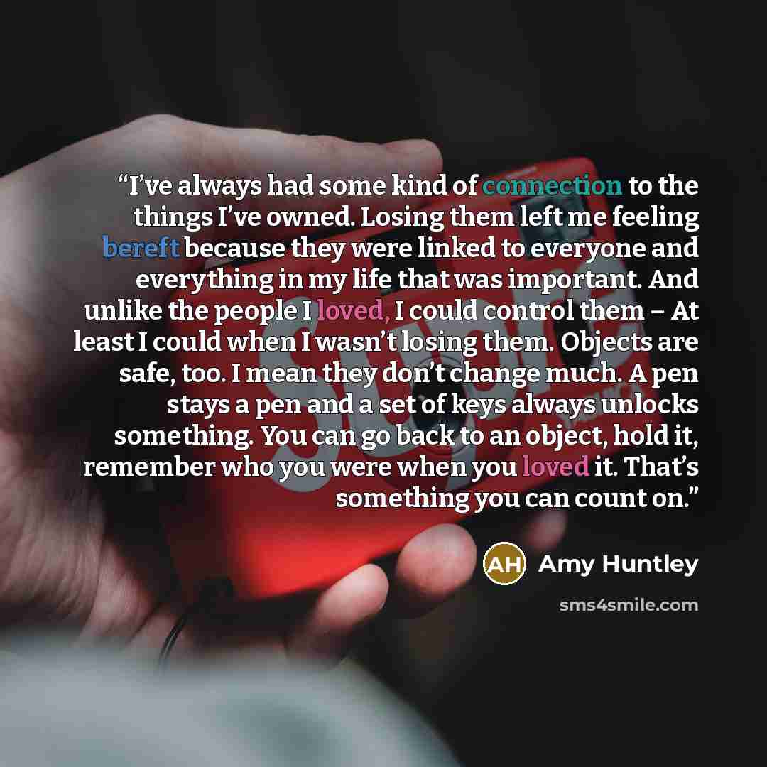 “I’ve always had some kind of connection to the things I’ve owned. Losing them left me feeling bereft because they were linked to everyone and everything in my life that was important. And unlike the people I loved, I could control them – At least I could when I wasn’t losing them. Objects are…” quote by Amy Huntley