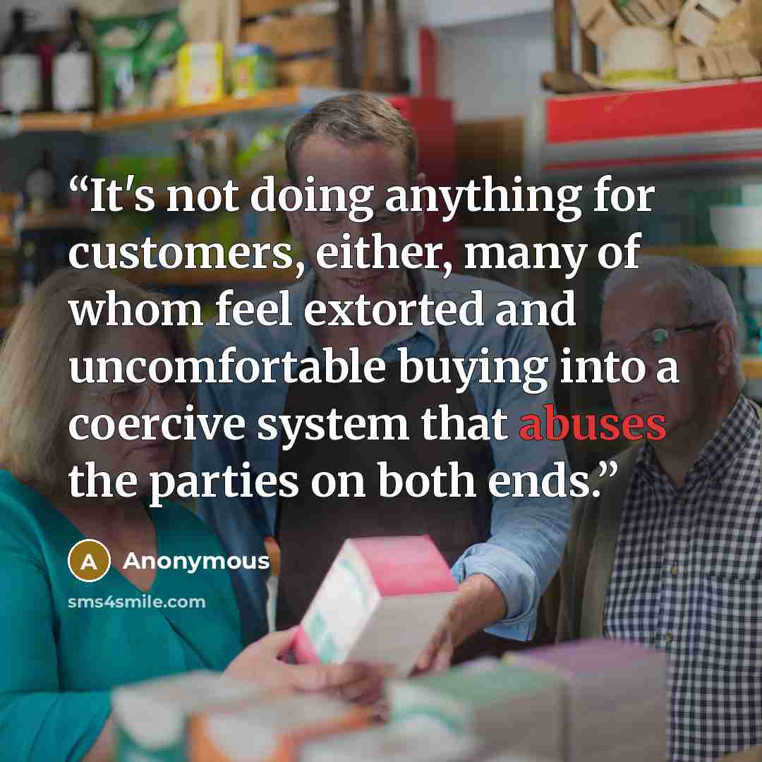 “It's not doing anything for customers, either, many of whom feel extorted and uncomfortable buying into a coercive system that abuses the parties on both ends.” quote by Anonymous