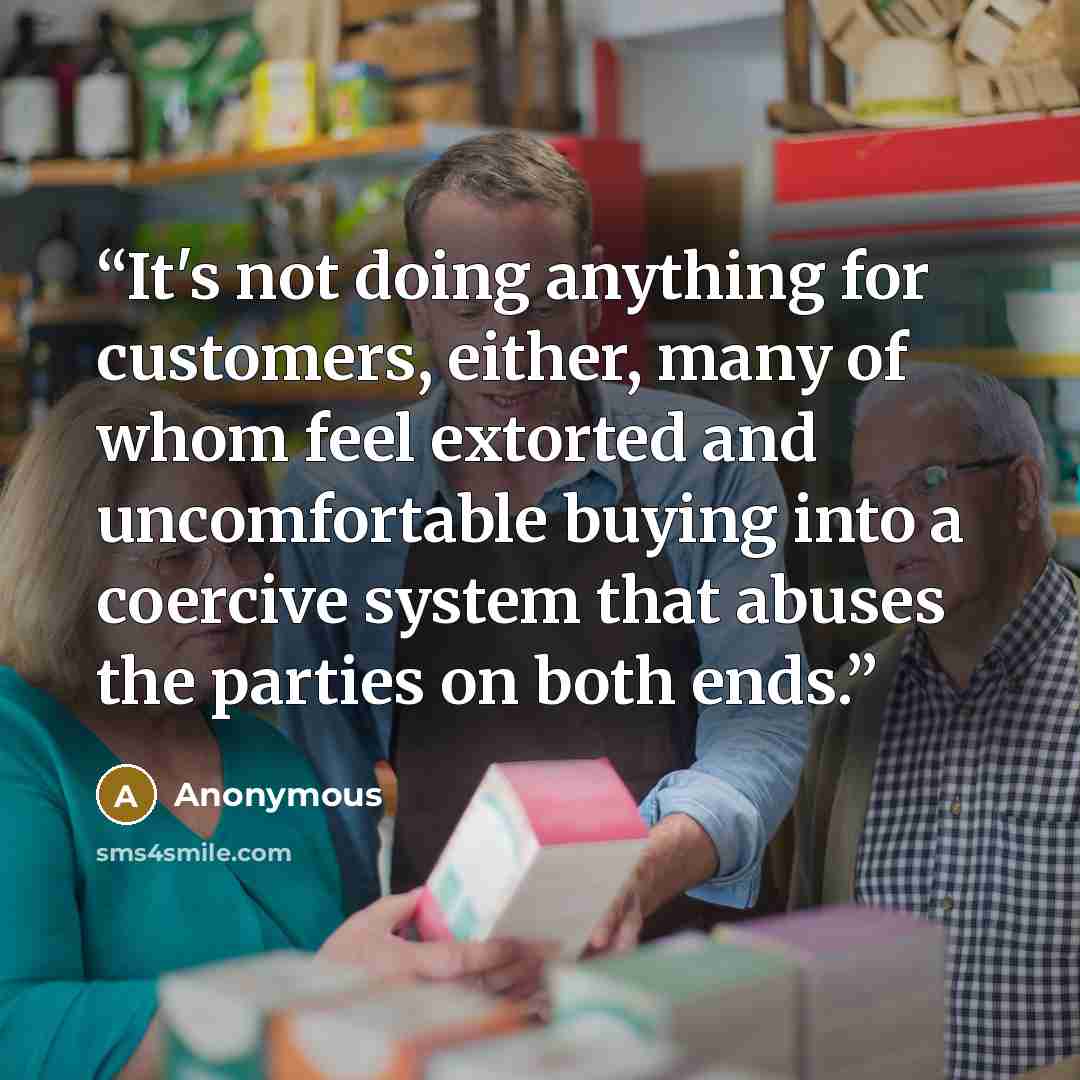 “It's not doing anything for customers, either, many of whom feel extorted and uncomfortable buying into a coercive system that abuses the parties on both ends.” quote by Anonymous