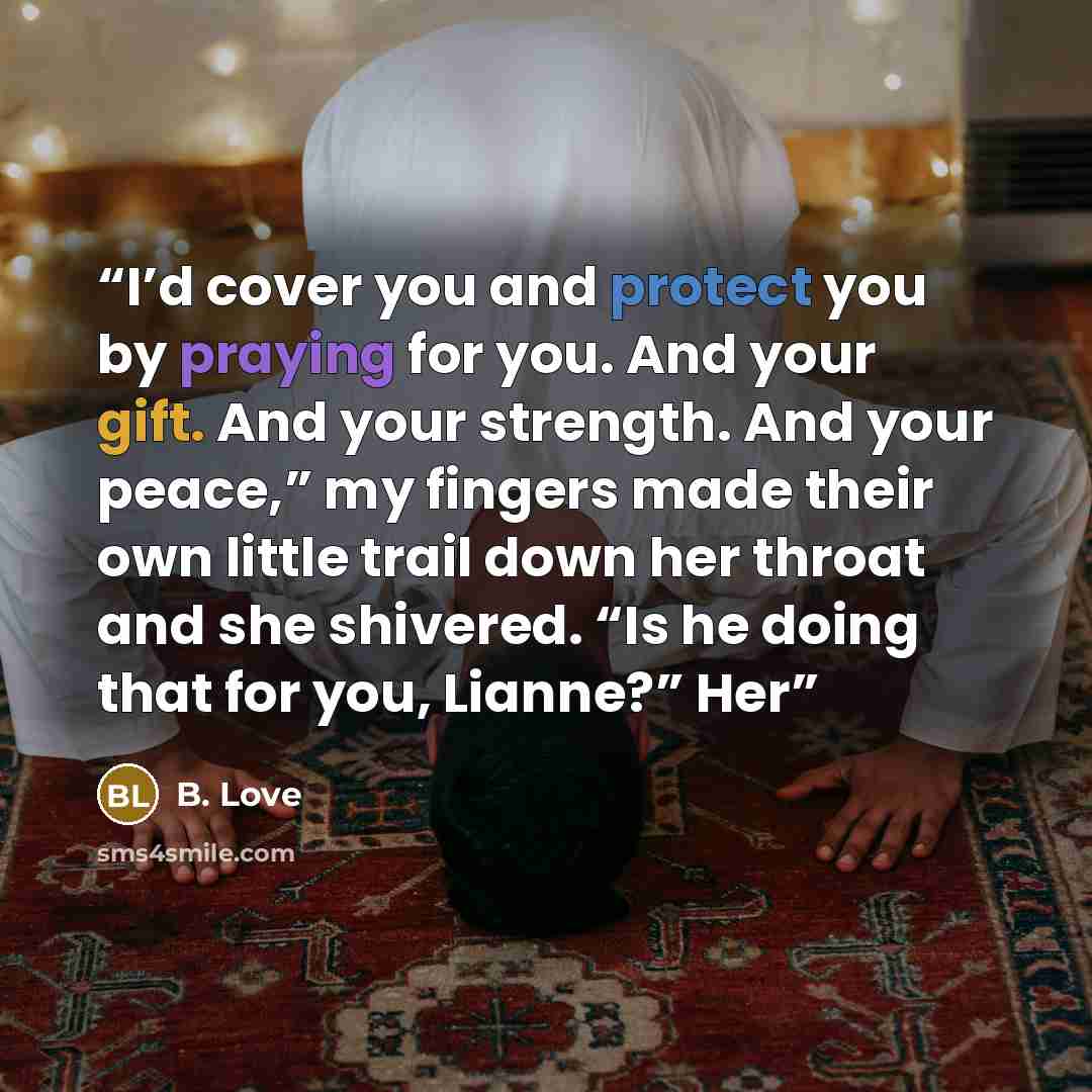 “I’d cover you and protect you by praying for you. And your gift. And your strength. And your peace,” my fingers made their own little trail down her throat and she shivered. “Is he doing that for you, Lianne?” Her” quote by B. Love