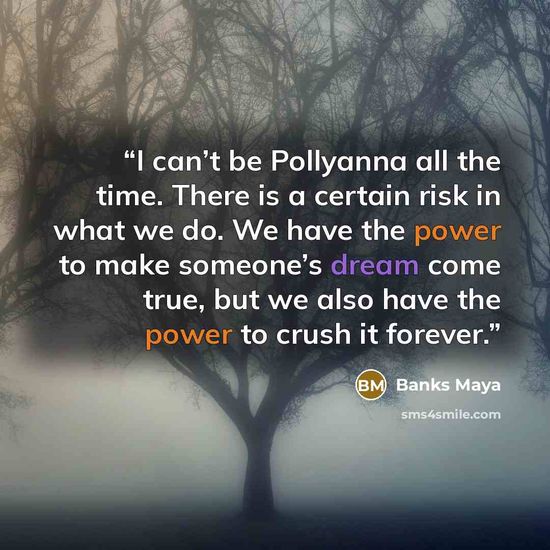 “I can’t be Pollyanna all the time. There is a certain risk in what we do. We have the power to make someone’s dream come true, but we also have the power to crush it forever.” quote by Banks Maya